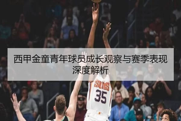 西甲金童青年球员成长观察与赛季表现深度解析